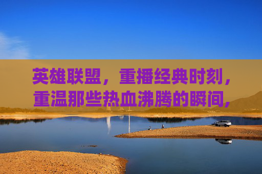 英雄联盟，重播经典时刻，重温那些热血沸腾的瞬间,lol replays里面是啥