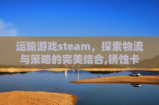 运输游戏steam，探索物流与策略的完美结合,锈蚀卡车废土运输游戏