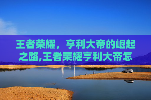 王者荣耀，亨利大帝的崛起之路,王者荣耀亨利大帝怎么玩