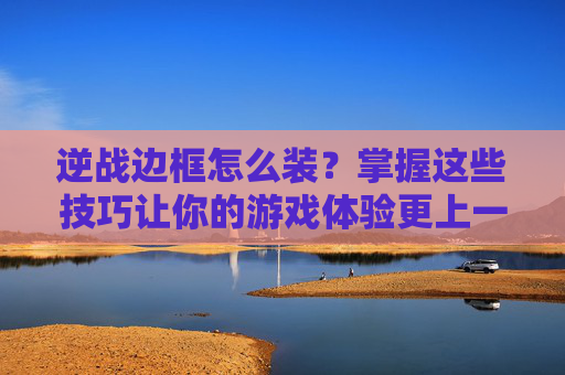 逆战边框怎么装？掌握这些技巧让你的游戏体验更上一层楼！,逆战套装的边框怎么装备