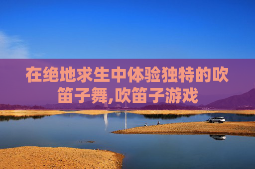 在绝地求生中体验独特的吹笛子舞,吹笛子游戏-第1张图片-游戏守望资讯网 在绝地求生中体验独特的吹笛子舞,吹笛子游戏-第1张图片-游戏守望资讯网
