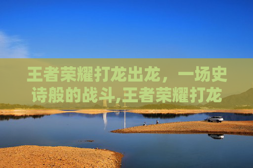 王者荣耀打龙出龙,一场史诗般的战斗,王者荣耀打龙出龙技巧-第1张图片-游戏守望资讯网 王者荣耀打龙出龙,一场史诗般的战斗,王者荣耀打龙出龙技巧-第1张图片-游戏守望资讯网