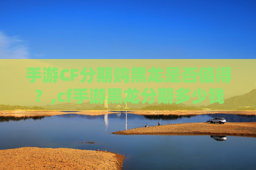 手游CF分期购黑龙是否值得?,cf手游黑龙分期多少钱-第1张图片-游戏守望资讯网 手游CF分期购黑龙是否值得?,cf手游黑龙分期多少钱-第1张图片-游戏守望资讯网