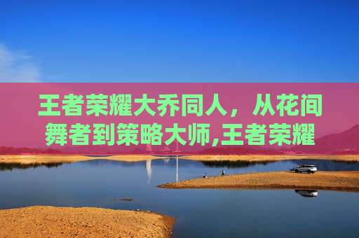 王者荣耀大乔同人,从花间舞者到策略大师,王者荣耀大乔同人图-第1张图片-游戏守望资讯网 王者荣耀大乔同人,从花间舞者到策略大师,王者荣耀大乔同人图-第1张图片-游戏守望资讯网
