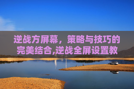逆战方屏幕,策略与技巧的完美结合,逆战全屏设置教程-第1张图片-游戏守望资讯网 逆战方屏幕,策略与技巧的完美结合,逆战全屏设置教程-第1张图片-游戏守望资讯网
