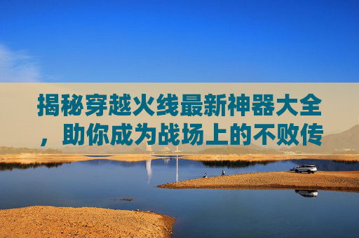 揭秘穿越火线最新神器大全，助你成为战场上的不败传说！,cf所有神器一览表