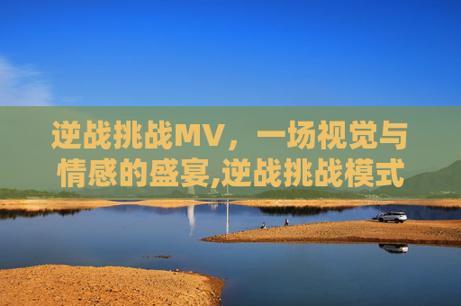 逆战挑战MV，一场视觉与情感的盛宴,逆战挑战模式叫什么