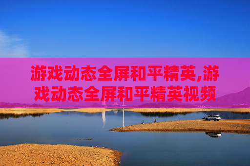 游戏动态全屏和平精英,游戏动态全屏和平精英视频