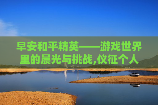 早安和平精英——游戏世界里的晨光与挑战,仪征个人二手房网