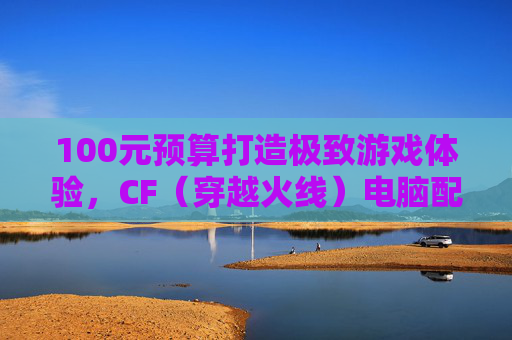 100元预算打造极致游戏体验，CF（穿越火线）电脑配置指南,就打cf的电脑推荐-第1张图片-游戏守望资讯网