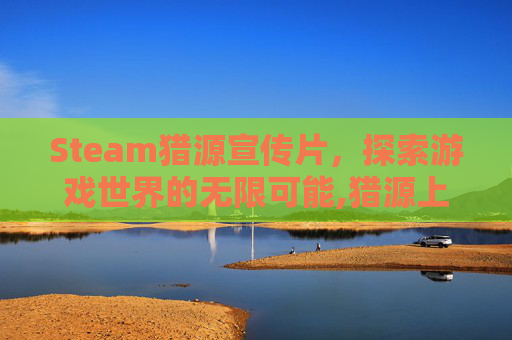 Steam猎源宣传片，探索游戏世界的无限可能,猎源上海生物医药科技有限公司