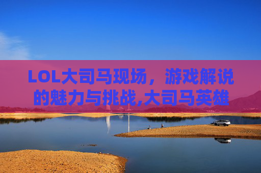 LOL大司马现场，游戏解说的魅力与挑战,大司马英雄联盟视频
