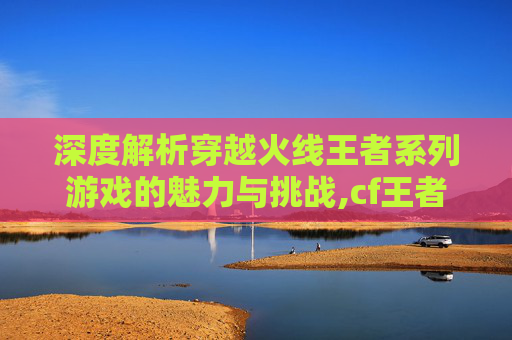 深度解析穿越火线王者系列游戏的魅力与挑战,cf王者系列好不好玩
