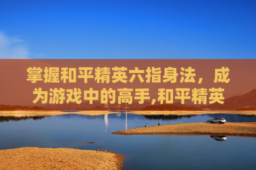 掌握和平精英六指身法，成为游戏中的高手,和平精英六指身法键位