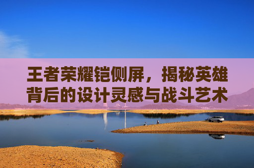 王者荣耀铠侧屏，揭秘英雄背后的设计灵感与战斗艺术,王者荣耀铠调整
