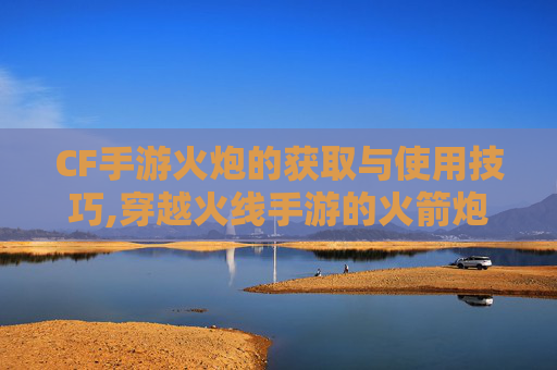 CF手游火炮的获取与使用技巧,穿越火线手游的火箭炮干什么