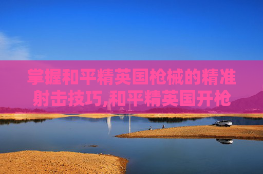 掌握和平精英国枪械的精准射击技巧,和平精英国开枪技巧图解-第1张图片-游戏守望资讯网 掌握和平精英国枪械的精准射击技巧,和平精英国开枪技巧图解-第1张图片-游戏守望资讯网