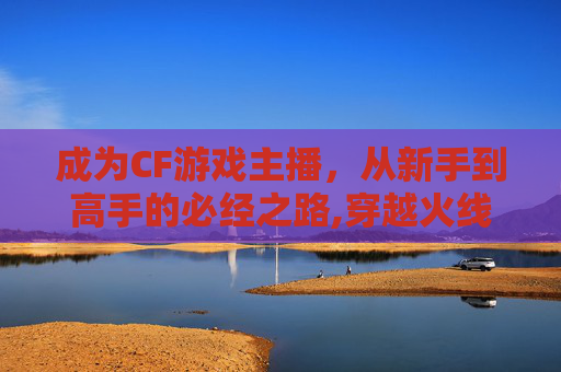成为CF游戏主播,从新手到高手的必经之路,穿越火线主播视频-第1张图片-游戏守望资讯网 成为CF游戏主播,从新手到高手的必经之路,穿越火线主播视频-第1张图片-游戏守望资讯网