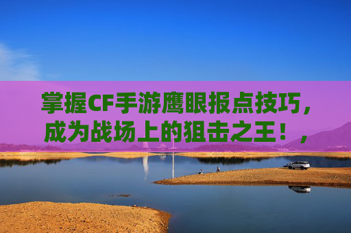 掌握CF手游鹰眼报点技巧，成为战场上的狙击之王！,CF手游新鹰眼