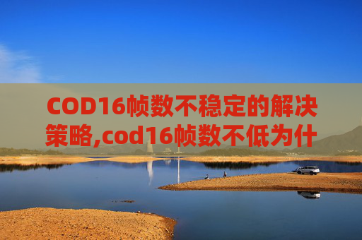 COD16帧数不稳定的解决策略,cod16帧数不低为什么卡