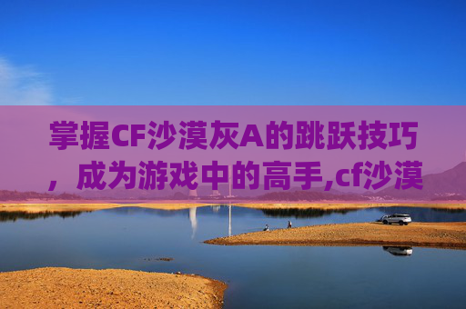 掌握CF沙漠灰A的跳跃技巧，成为游戏中的高手,cf沙漠灰a点bug