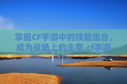 掌握CF手游中的技能组合，成为战场上的主宰,cf手游有什么技能吗