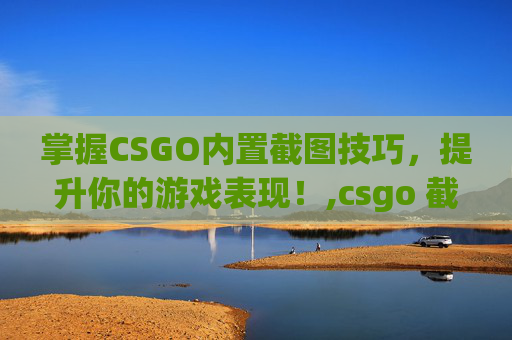掌握CSGO内置截图技巧，提升你的游戏表现！,csgo 截图