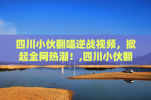 四川小伙翻唱逆战视频，掀起全网热潮！,四川小伙翻唱逆战视频大全