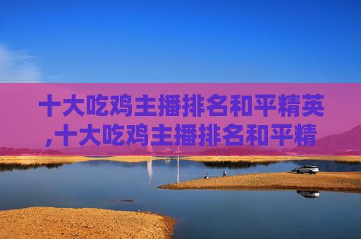 十大吃鸡主播排名和平精英,十大吃鸡主播排名和平精英是谁