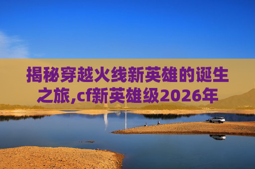 揭秘穿越火线新英雄的诞生之旅,cf新英雄级2026年