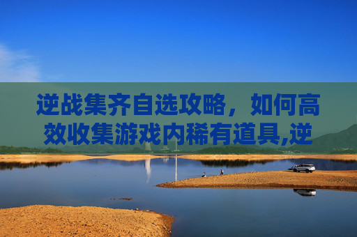 逆战集齐自选攻略，如何高效收集游戏内稀有道具,逆战自选奖励有哪些