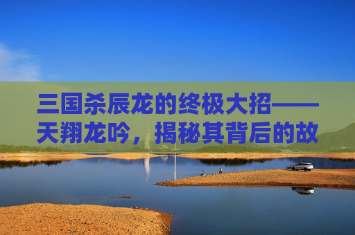 三国杀辰龙的终极大招——天翔龙吟，揭秘其背后的故事与技巧,三国杀龙武将