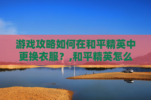 游戏攻略如何在和平精英中更换衣服？,和平精英怎么换装衣服教程