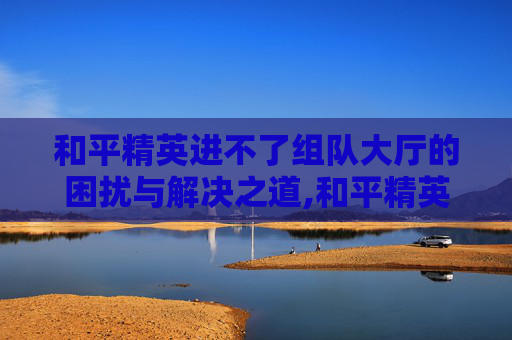 和平精英进不了组队大厅的困扰与解决之道,和平精英进不了组队大厅怎么回事