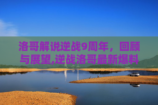 洛哥解说逆战9周年，回顾与展望,逆战洛哥最新爆料
