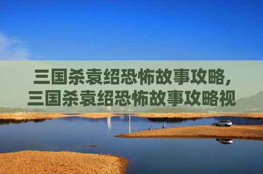 三国杀袁绍恐怖故事攻略,三国杀袁绍恐怖故事攻略视频