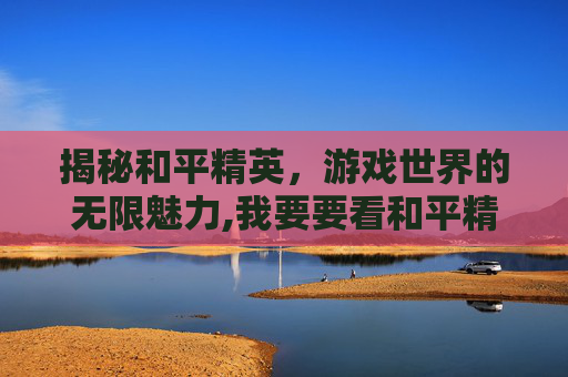 揭秘和平精英，游戏世界的无限魅力,我要要看和平精英的视频