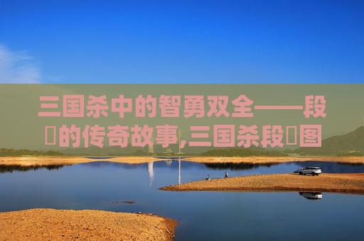 三国杀中的智勇双全——段珪的传奇故事,三国杀段珪图片