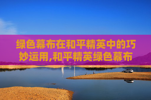 绿色幕布在和平精英中的巧妙运用,和平精英绿色幕布素材下载