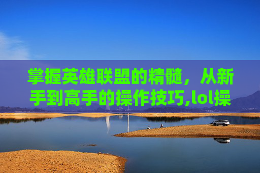 掌握英雄联盟的精髓，从新手到高手的操作技巧,lol操作文字解说大全