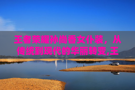 王者荣耀孙尚香女仆装，从传统到现代的华丽转变,王者荣耀孙尚香女仆装是谁