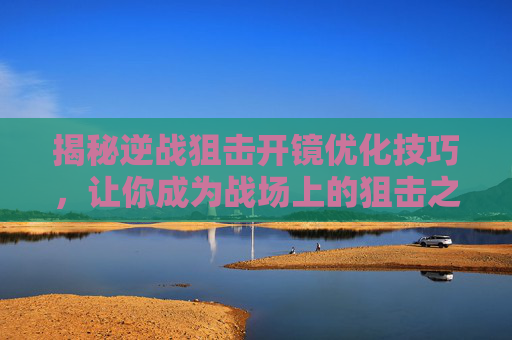揭秘逆战狙击开镜优化技巧，让你成为战场上的狙击之王！,逆战狙击开镜优化视频