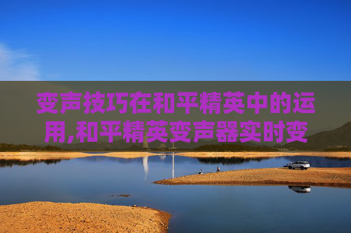 变声技巧在和平精英中的运用,和平精英变声器实时变声