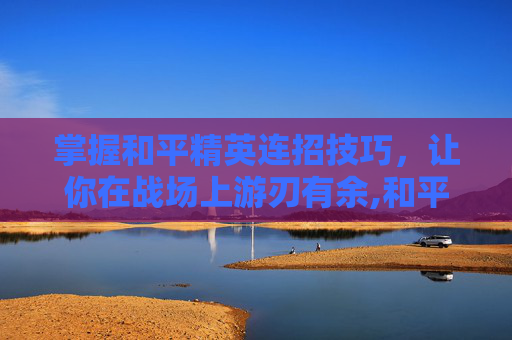掌握和平精英连招技巧，让你在战场上游刃有余,和平精英连击功能怎么开