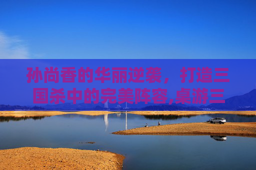 孙尚香的华丽逆袭，打造三国杀中的完美阵容,桌游三国杀孙尚香阵容搭配