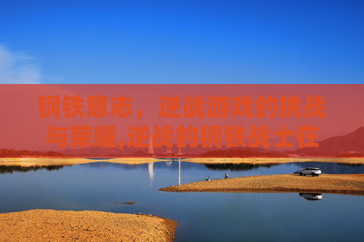 钢铁意志，逆战游戏的挑战与荣耀,逆战的钢铁战士在那个里面
