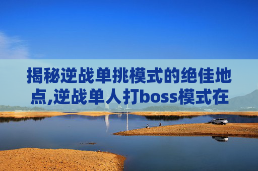 揭秘逆战单挑模式的绝佳地点,逆战单人打boss模式在哪