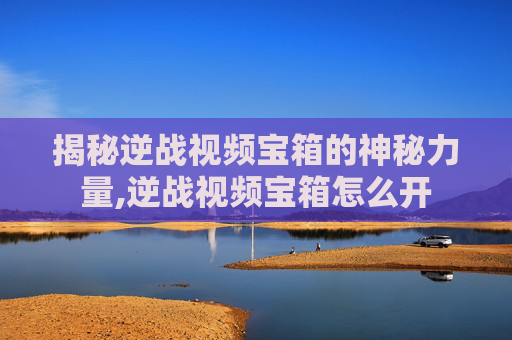 揭秘逆战视频宝箱的神秘力量,逆战视频宝箱怎么开