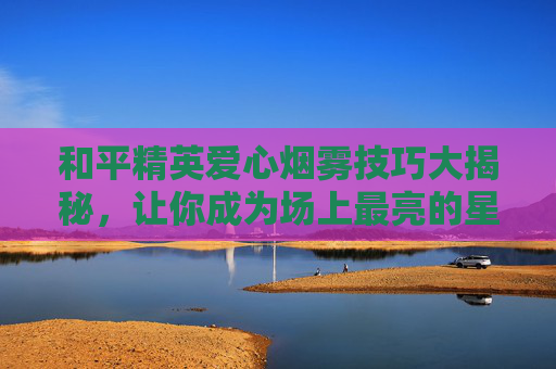 和平精英爱心烟雾技巧大揭秘，让你成为场上最亮的星！,和平精英爱心烟雾教程视频下载