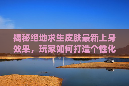 揭秘绝地求生皮肤最新上身效果，玩家如何打造个性化外观？,pubg皮肤上线